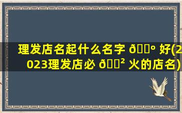 理发店名起什么名字 🐺 好(2023理发店必 🌲 火的店名)